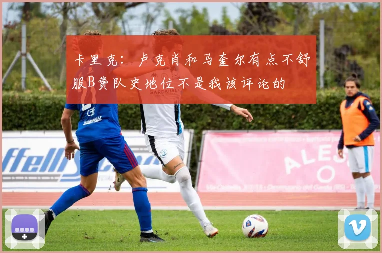 卡里克：卢克肖和马奎尔有点不舒服B费队史地位不是我该评论的