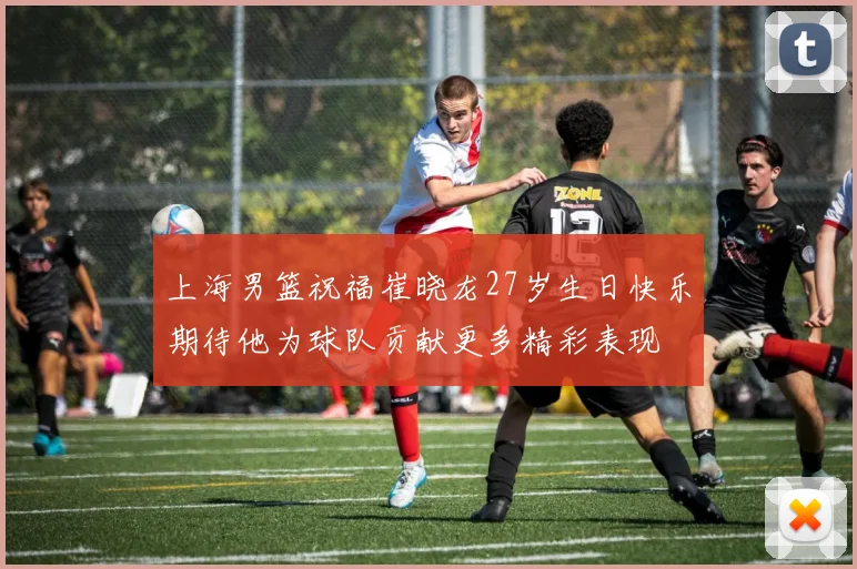上海男篮祝福崔晓龙27岁生日快乐期待他为球队贡献更多精彩表现