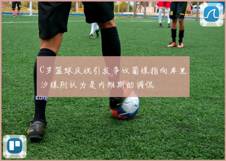 C罗篮球庆祝引发争议葡媒指向库里沙媒则认为是内维斯的调侃