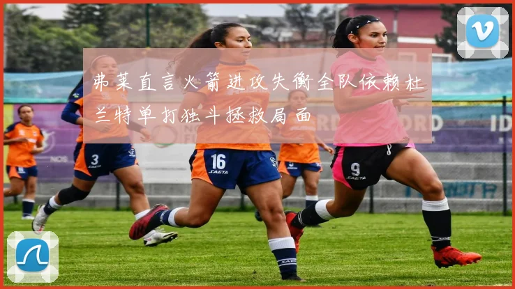 弗莱直言火箭进攻失衡全队依赖杜兰特单打独斗拯救局面