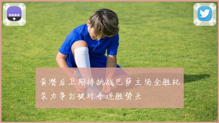 黄潜后卫期待挑战巴萨主场全胜纪录力争打破对手连胜势头