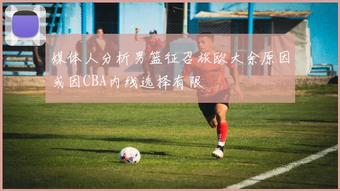 媒体人分析男篮征召旅欧大余原因或因CBA内线选择有限