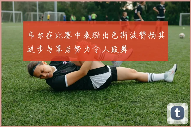 韦尔在比赛中表现出色斯波赞扬其进步与幕后努力令人鼓舞