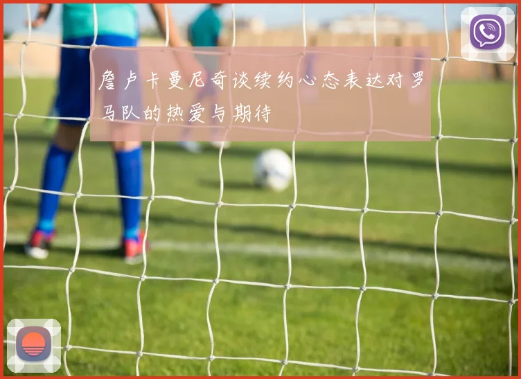 詹卢卡曼尼奇谈续约心态表达对罗马队的热爱与期待