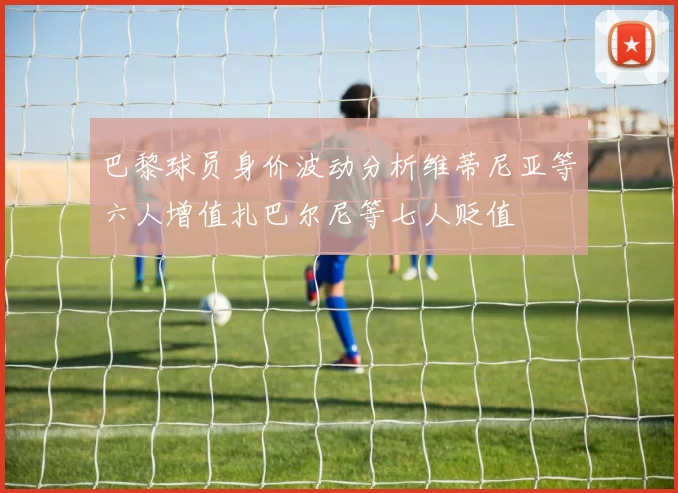 巴黎球员身价波动分析维蒂尼亚等六人增值扎巴尔尼等七人贬值