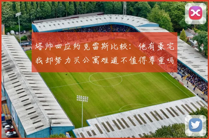 塔帅回应约克雷斯比较：他有豪宅我却努力买公寓难道不值得尊重吗