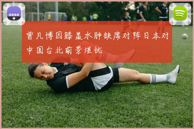 曾凡博因膝盖水肿缺席对阵日本对中国台北前景堪忧