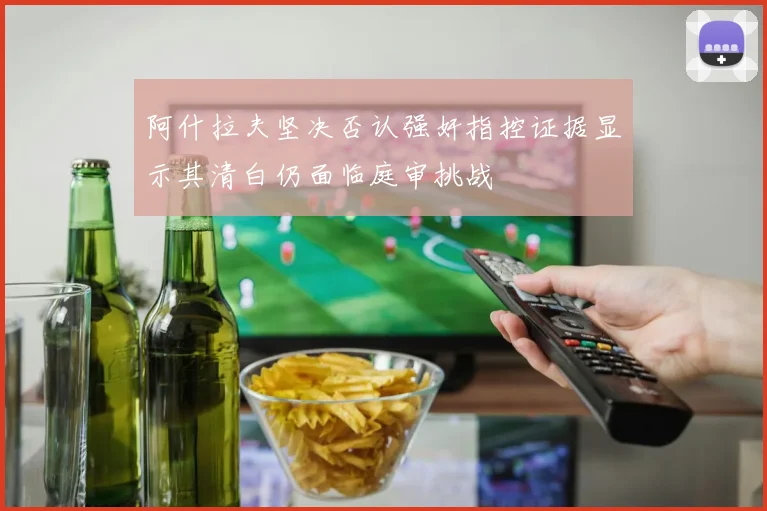 阿什拉夫坚决否认强奸指控证据显示其清白仍面临庭审挑战