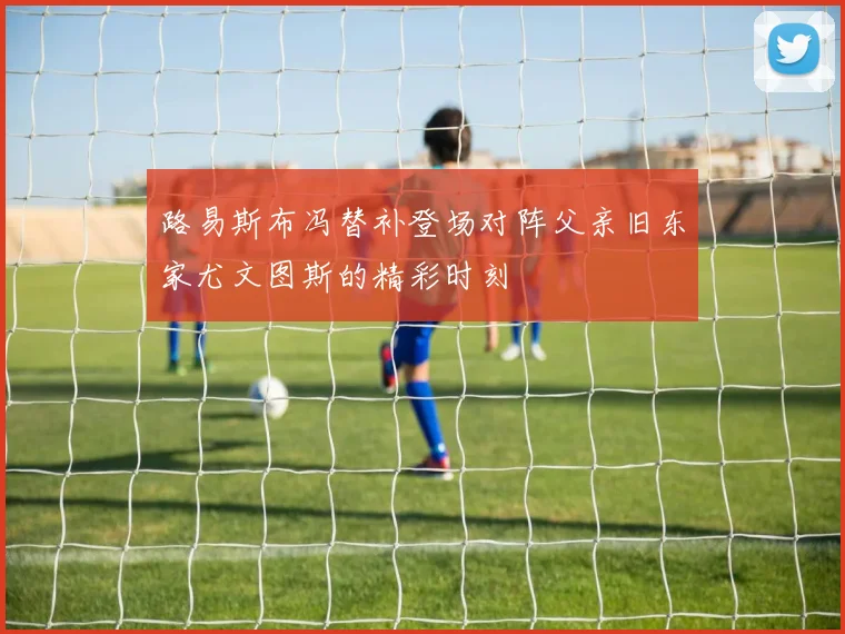 路易斯布冯替补登场对阵父亲旧东家尤文图斯的精彩时刻