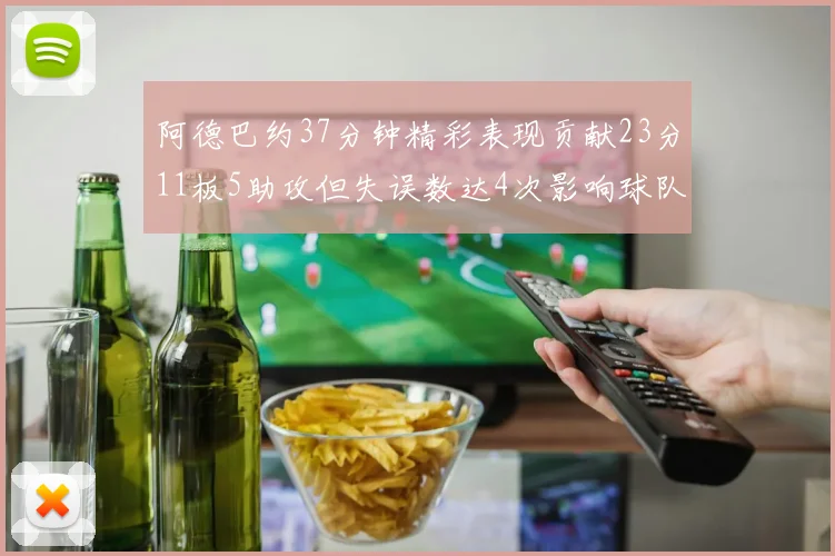 阿德巴约37分钟精彩表现贡献23分11板5助攻但失误数达4次影响球队表现