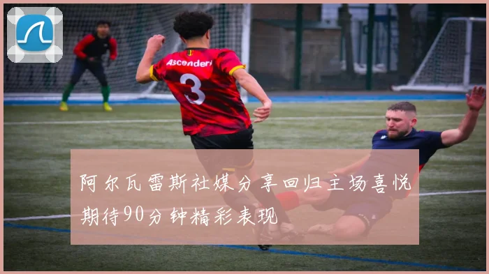 阿尔瓦雷斯社媒分享回归主场喜悦期待90分钟精彩表现
