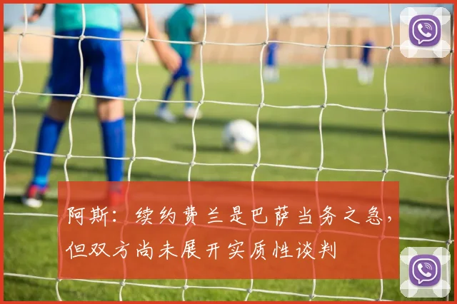 阿斯：续约费兰是巴萨当务之急，但双方尚未展开实质性谈判