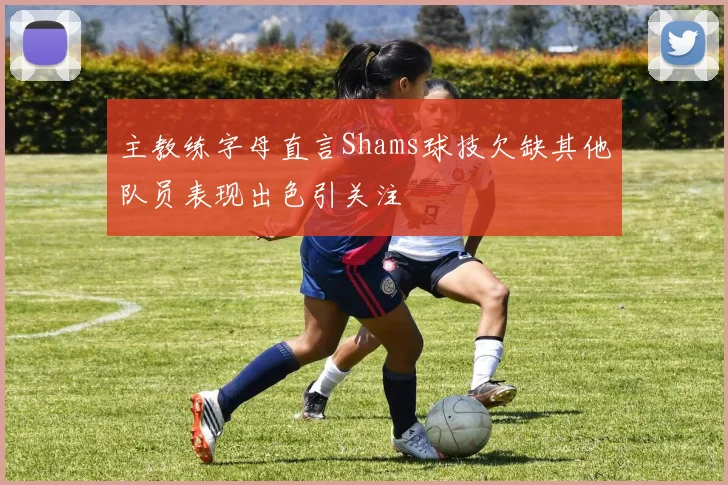主教练字母直言Shams球技欠缺其他队员表现出色引关注