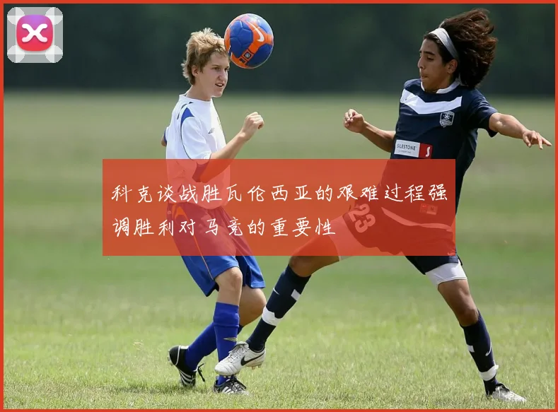 科克谈战胜瓦伦西亚的艰难过程强调胜利对马竞的重要性