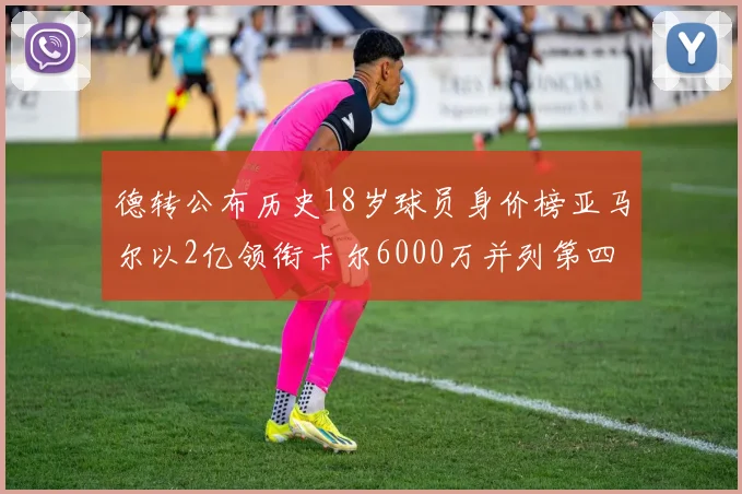 德转公布历史18岁球员身价榜亚马尔以2亿领衔卡尔6000万并列第四