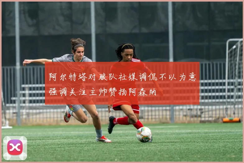 阿尔特塔对狼队社媒调侃不以为意强调关注主帅赞扬阿森纳