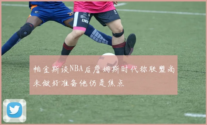 帕金斯谈NBA后詹姆斯时代称联盟尚未做好准备他仍是焦点