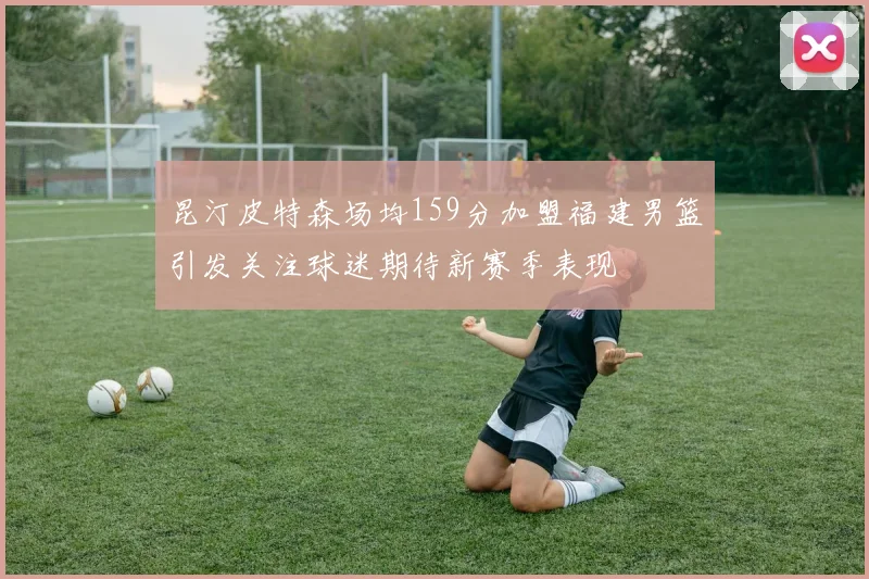 昆汀皮特森场均159分加盟福建男篮引发关注球迷期待新赛季表现