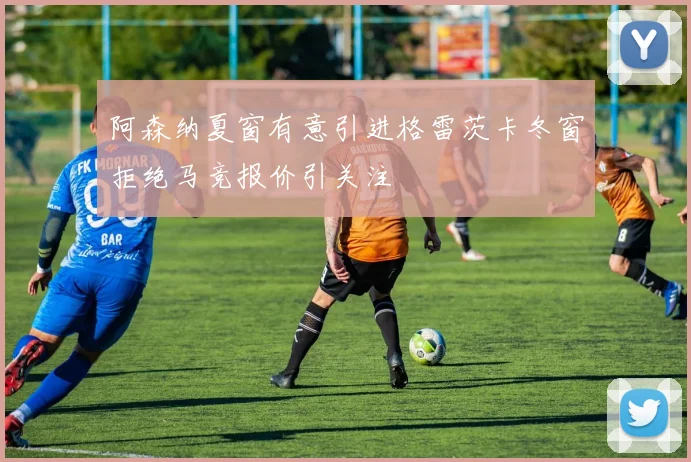 阿森纳夏窗有意引进格雷茨卡冬窗拒绝马竞报价引关注