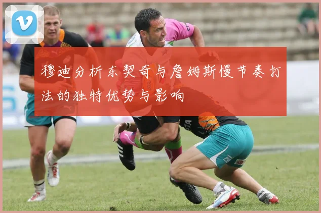 穆迪分析东契奇与詹姆斯慢节奏打法的独特优势与影响
