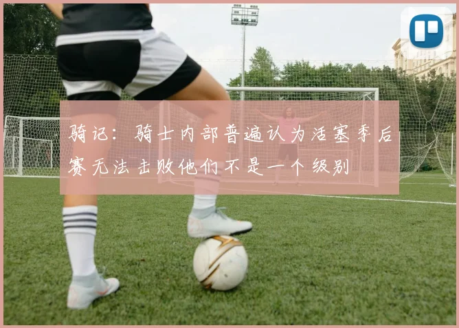 骑记：骑士内部普遍认为活塞季后赛无法击败他们不是一个级别