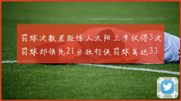 罚球次数差距惊人太阳三节仅得3次罚球却领先21分独行侠罚球高达33次