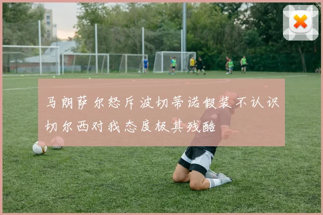 马朗萨尔怒斥波切蒂诺假装不认识切尔西对我态度极其残酷