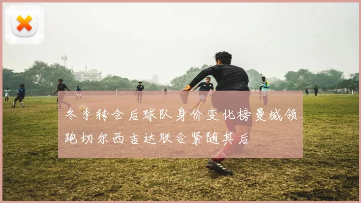 冬季转会后球队身价变化榜曼城领跑切尔西吉达联合紧随其后