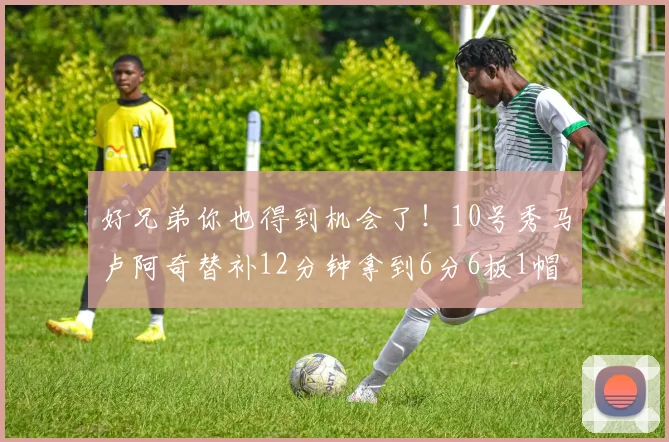好兄弟你也得到机会了！10号秀马卢阿奇替补12分钟拿到6分6板1帽