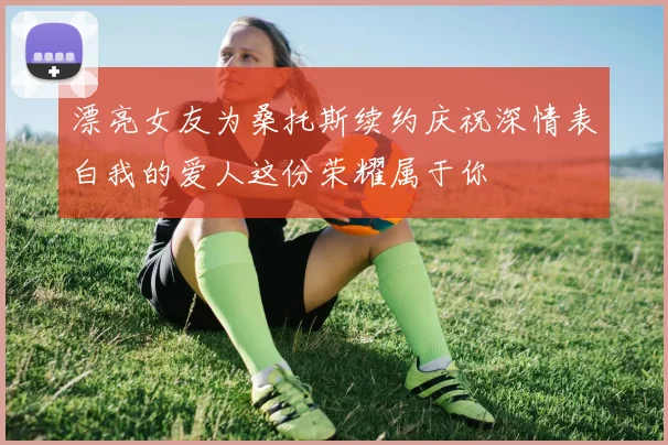 漂亮女友为桑托斯续约庆祝深情表白我的爱人这份荣耀属于你